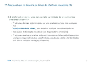 14A experiência do KfW no setor de eficiência energética / Rio / Janeiro 2014
Aspetos chave no desenho de linhas de eficiência energética (3)
3. É preferível promover uma gama ampla ou limitada de investimentos
ambientais eletivos?
› Programas inicias poderiam optar por uma ampla gama (p.ex. lista positiva de
IFC)
(non-performance based) para introduzir exemplos de melhores práticas;
› mas: custos de transação elevados e risco de parasitismo (free riding)
› Programas mais avançados ou baseados em demanda bem definida deveriam
optar por uma gama limitada e predefinida de produtos de crédito estandardizados
para reduzir custos de transação/parasitismo.
 