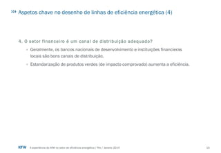 15A experiência do KfW no setor de eficiência energética / Rio / Janeiro 2014
Aspetos chave no desenho de linhas de eficiência energética (4)
4. O setor financeiro é um canal de distribuição adequado?
› Geralmente, os bancos nacionais de desenvolvimento e instituições financieras
locais são bons canais de distribuição.
› Estandarização de produtos verdes (de impacto comprovado) aumenta a eficiência.
 