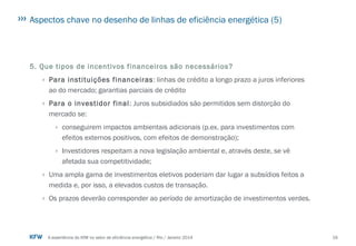 16A experiência do KfW no setor de eficiência energética / Rio / Janeiro 2014
Aspectos chave no desenho de linhas de eficiência energética (5)
5. Que tipos de incentivos financeiros são necessários?
› Para instituições financeiras: linhas de crédito a longo prazo a juros inferiores
ao do mercado; garantias parciais de crédito
› Para o investidor final: Juros subsidiados são permitidos sem distorção do
mercado se:
› conseguirem impactos ambientais adicionais (p.ex. para investimentos com
efeitos externos positivos, com efeitos de demonstração);
› Investidores respeitam a nova legislação ambiental e, através deste, se vê
afetada sua competitividade;
› Uma ampla gama de investimentos eletivos poderiam dar lugar a subsídios feitos a
medida e, por isso, a elevados custos de transação.
› Os prazos deverão corresponder ao período de amortização de investimentos verdes.
 
