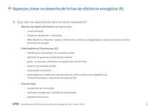 17A experiência do KfW no setor de eficiência energética / Rio / Janeiro 2014
Aspectos chave no desenho de linhas de eficiência energética (6)
6. Que tipo de assistência técnica será necessária?
› Bancos de desenvolvimento de segundo piso
› conscientização
› canais de distribução / marketing
› MRV (Monitorar, Reportar, Avaliar): Controle dos critérios de elegibilidade, reportar economia de CO2/
economia de energia)
› Intermediários Financeiros (IF)
› identificação (ownership) com produtos verdes
› definição de gama de investimentos eletivos
› guias / scouts para identificar os projetos dos cliente finais
› desenho de produtos verdes
› capacitação do pessoal
› capacitação em matéria de instrumentos de crédito verde e uso pragmático de
"instrumentos para o cálculo de emissões de CO2"
› Cliente final
› campanhas de informação
› auditorias energéticas / estudos de factibilidade
› assessoria financeira
 