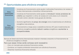 Oportunidades para eficiência energética
Para
instituições
financeiras
› Iniciativas de financiamento verde ajudam instituições financeiras a ter acesso a
fundos internacionais e diversificar refinanciamento.
› iniciativas de financiamento verde ajudam a introduzir novos produtos de
crédito que respeitem o clima, ter acesso em curto prazo a um crescente
mercado verde e atender novos grupos de clientes.
Para
tomador do
empréstimo
› Aumento significativo do preço de energia torna investimentos em eficiência
energética mais atrativos.
› Financiamento a longo prazo e assistência técnica (AT) para investimentos de
eficiência energética poderão reduzir custos energéticos e aumentar a
competitividade.
Bancos de Desenvolvimento Internacionais mostram interesse crescente no financiamento de
eficiência energética no Brasil.
Para que essas linhas serão exitosas será necessário:
- Criar um mercado para produtos financeiros verdes;
- Combinar um impacto ambiental mensurável com eficiência financeira;
- Desenhar incentivos financeiros eficazes
esquemas de assistência técnica.
 