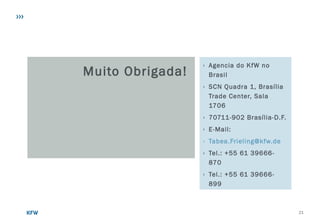 Muito Obrigada!
› Agencia do KfW no
Brasil
› SCN Quadra 1, Brasília
Trade Center, Sala
1706
› 70711-902 Brasília-D.F.
› E-Mail:
› Tabea.Frieling@kfw.de
› Tel.: +55 61 39666-
870
› Tel.: +55 61 39666-
899
21
 