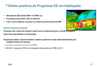 28
Efeitos positivos de Programas EE em Habitações
• Redução de CO2 desde 2006 = 5,7 MM t p.a.
• Promoção junta de EE e ER em edifícios
• 2 de 3 novos edifícios cumprem os critérios promocionais do KfW
Efeitos financeiros positivos
Poupança dos custos de energia é maior que o investimento para o retrofit energético
Valor das propriedades é incrementado
Orçamento público: Governo federal, estados e governos locais estão beneficiados por
múltiplos efeitos de imposto
› Economia crescente com foco em PMEs:
› 400 000 + empregos; 83% dos empregados são gerados por PMEs (2011)
 