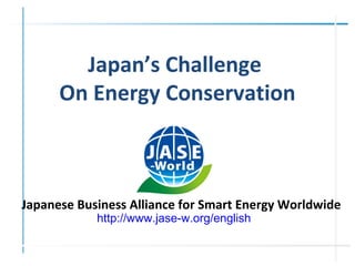 Japanese Business Alliance for Smart Energy Worldwide
http://www.jase-w.org/english
Japan’s Challenge
On Energy Conservation
 