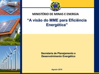 Ministério de Minas e Energia
Departamento de
Desenvolvimento Energético
Secretaria de Planejamento e
Desenvolvimento Energético
Agosto 2016
“A visão do MME para Eficiência
Energética”
MINISTÉRIO DE MINAS E ENERGIA
 