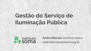 Gestão do Serviço de
Iluminação Pública
Andre Moraes, Instituto Soma
andre@institutosoma.org.br
 