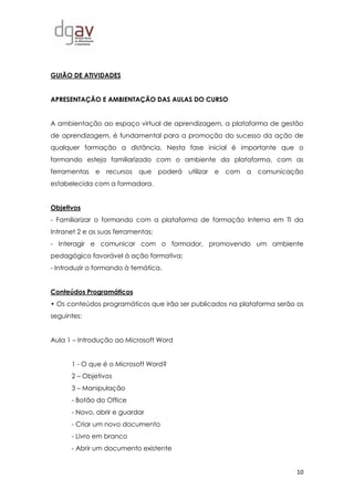 10
GUIÃO DE ATIVIDADES
APRESENTAÇÃO E AMBIENTAÇÃO DAS AULAS DO CURSO
A ambientação ao espaço virtual de aprendizagem, a plataforma de gestão
de aprendizagem, é fundamental para a promoção do sucesso da ação de
qualquer formação a distância. Nesta fase inicial é importante que o
formando esteja familiarizado com o ambiente da plataforma, com as
ferramentas e recursos que poderá utilizar e com a comunicação
estabelecida com a formadora.
Objetivos
- Familiarizar o formando com a plataforma de formação Interna em TI da
Intranet 2 e as suas ferramentas;
- Interagir e comunicar com o formador, promovendo um ambiente
pedagógico favorável à ação formativa;
- Introduzir o formando à temática.
Conteúdos Programáticos
• Os conteúdos programáticos que irão ser publicados na plataforma serão os
seguintes:
Aula 1 – Introdução ao Microsoft Word
1 - O que é o Microsoft Word?
2 – Objetivos
3 – Manipulação
- Botão do Office
- Novo, abrir e guardar
- Criar um novo documento
- Livro em branco
- Abrir um documento existente
 