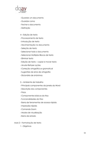 11
- Guardar um documento
- Guardar como
- Fechar o documento
- Definição
4 – Edição de texto
- Processamento de texto
- Introdução de texto
- Movimentação no documento
- Seleção de texto
- Selecionar todo o documento
- Selecionar Múltiplos Blocos de texto
- Eliminar texto
- Edição de texto – copiar e mover texto
- Anular-Refazer ações
- Correção ortográfica e gramatical
- Sugestões de erros de ortografia
- Dicionário de sinónimos
5 – Ambiente de trabalho
- Principais componentes da janela do Word
- Descrição dos componentes
- Frisos
- Componentes básicos do friso
- Funcionalidades do friso
- Barra de ferramentas de acesso rápido
- Impressão rápida
- Comando Zoom
- Modos de visualização
- Barra de estado
Aula 2 – Formatação de texto
1 - Objetivos
 