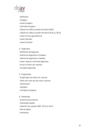14
- Definição
- Imagem
- Inserir Imagens
- Formatar Imagens
- Clipart do Office (versão MS Word 2007)
- Clipart do Office (versão MS Word 2010 ou 2013)
- Inserir formas geométricas
- Inserir WordArt
- Inserir SmartArt
2 - Legendas
- Definição de legenda
- Adicionar legendas a imagens
- Adicionar legendas a tabelas
- Inserir, editar e formatar legendas
- Incluir número de capítulo
- Atualizar legendas
3 - Paginação
- Paginação do texto em colunas
- Texto em mais do que duas colunas
- Orientação
- Margens
- Configurar páginas
4 - Impressão
- Imprimir documentos
- Impressão rápida
- Imprimir nas versões 2007, 2010 ou 2013
- Pré-visualizar
- Impressão
 