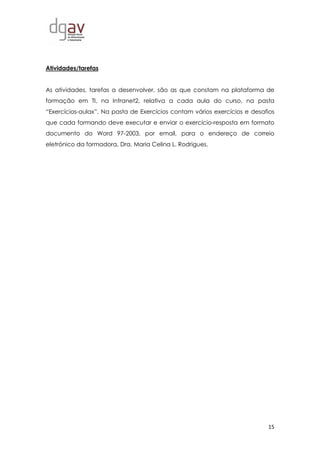 15
Atividades/tarefas
As atividades, tarefas a desenvolver, são as que constam na plataforma de
formação em TI, na Intranet2, relativa a cada aula do curso, na pasta
“Exercícios-aulax”. Na pasta de Exercícios contam vários exercícios e desafios
que cada formando deve executar e enviar o exercício-resposta em formato
documento do Word 97-2003, por email, para o endereço de correio
eletrónico da formadora, Dra. Maria Celina L. Rodrigues.
 
