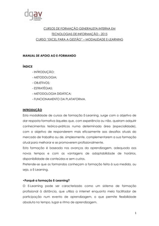 1
CURSOS DE FORMAÇÃO GENERALISTA INTERNA EM
TECNOLOGIAS DE INFORMAÇÃO - 2015
CURSO “EXCEL PARA A GESTÃO” – MODALIDADE E-LEARNING
MANUAL DE APOIO AO E-FORMANDO
ÍNDICE
- INTRODUÇÃO;
- METODOLOGIA;
- OBJETIVOS;
- ESTRATÉGIAS;
- METODOLOGIA DIDÁTICA;
- FUNCIONAMENTO DA PLATAFORMA.
INTRODUÇÃO
Esta modalidade de cursos de formação E-Learning, surge com o objetivo de
dar resposta formativa àqueles que, com experiência ou não, queiram adquirir
conhecimentos teórico-práticos numa determinada área (especialidade),
com o objetivo de responderem mais eficazmente aos desafios atuais do
mercado de trabalho ou de, simplesmente, complementarem a sua formação
atual para melhorar e se promoverem profissionalmente.
Esta formação é baseada nos avanços da aprendizagem, adequada aos
novos tempos e com as vantagens de adaptabilidade de horários,
disponibilidade de conteúdos e sem custos.
Pretende-se que os formandos conheçam a formação feita à sua medida, ou
seja, o E-Learning.
•Porquê a formação E-Learning?
O E-Learning pode ser caracterizado como um sistema de formação
profissional à distância, que utiliza a internet enquanto meio facilitador de
participação num evento de aprendizagem, o que permite flexibilidade
absoluta no tempo, lugar e ritmo de aprendizagem.
 