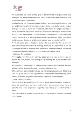 4
Por outro lado, ao serem criados grupos de formandos mais pequenos, essa
interação vai desenvolver condições para um raciocínio mais crítico do que
no chamado ensino presencial.
As plataformas de E-Learning usadas incluem ferramentas destinadas a criar
um ambiente interativo online, tais como os chats, onde os formandos podem
dialogar uns com os outros em tempo real, através de mensagens escritas; os
fóruns ou debates de opinião, onde são publicadas mensagens de formandos
e formadores (por exemplo, com questões sobre determinadas matérias dos
cursos); os emails e as salas de aula virtuais, que incluem vários dispositivos
eletrónicos que simulam o ambiente de sala de aula no monitor do PC.
A interatividade dos conteúdos é outro fator que contribui favoravelmente
para uma maior eficácia do E-Learning. Para isso é fundamental o uso de
conteúdos dinâmicos, com recursos multimédia, nomeadamente, animações
Flash, registos áudio e vídeo e formulários interativos, entre outros.
- Espírito de Comunidade
A interação entre formandos contribui decisivamente para a criação de um
espírito de comunidade, que distingue o E-Learning das outras modalidades
de ensino.
Ao longo da aprendizagem, os formandos criam laços entre eles que resultam
do intercâmbio de experiências e troca de conhecimentos.
Este espírito de comunidade valoriza o potencial pedagógico do E-Learning,
uma vez que a retenção de experiências dos formandos e formadores permite
o enriquecimento progressivo dos cursos e de toda a aprendizagem.
- Desdramatização do erro
Os formandos, que participam num curso online, encontram um “ambiente”
isento de exposição e de risco, onde podem experimentar coisas novas e
cometer erros sem o estigma da vergonha e do ridículo que sentiriam entre os
pares.
Esta característica é particularmente importante quando se tenta aprender
capacidades.
 