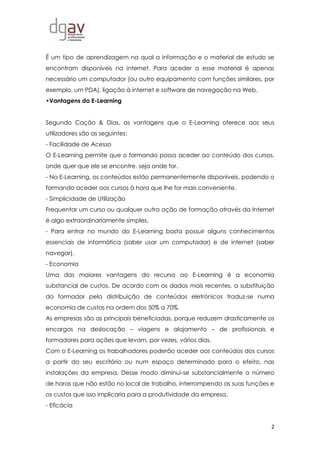 2
É um tipo de aprendizagem na qual a informação e o material de estudo se
encontram disponíveis na internet. Para aceder a esse material é apenas
necessário um computador (ou outro equipamento com funções similares, por
exemplo, um PDA), ligação à internet e software de navegação na Web.
•Vantagens do E-Learning
Segundo Cação & Dias, as vantagens que o E-Learning oferece aos seus
utilizadores são as seguintes:
- Facilidade de Acesso
O E-Learning permite que o formando possa aceder ao conteúdo dos cursos,
onde quer que ele se encontre, seja onde for.
- No E-Learning, os conteúdos estão permanentemente disponíveis, podendo o
formando aceder aos cursos à hora que lhe for mais conveniente.
- Simplicidade de Utilização
Frequentar um curso ou qualquer outra ação de formação através da Internet
é algo extraordinariamente simples.
- Para entrar no mundo do E-Learning basta possuir alguns conhecimentos
essenciais de informática (saber usar um computador) e de internet (saber
navegar).
- Economia
Uma das maiores vantagens do recurso ao E-Learning é a economia
substancial de custos. De acordo com os dados mais recentes, a substituição
do formador pela distribuição de conteúdos eletrónicos traduz-se numa
economia de custos na ordem dos 50% a 70%.
As empresas são as principais beneficiadas, porque reduzem drasticamente os
encargos na deslocação – viagens e alojamento – de profissionais e
formadores para ações que levam, por vezes, vários dias.
Com o E-Learning os trabalhadores poderão aceder aos conteúdos dos cursos
a partir do seu escritório ou num espaço determinado para o efeito, nas
instalações da empresa. Desse modo diminui-se substancialmente o número
de horas que não estão no local de trabalho, interrompendo as suas funções e
os custos que isso implicaria para a produtividade da empresa.
- Eficácia
 