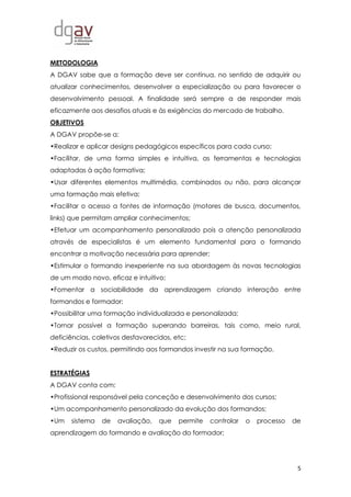 5
METODOLOGIA
A DGAV sabe que a formação deve ser contínua, no sentido de adquirir ou
atualizar conhecimentos, desenvolver a especialização ou para favorecer o
desenvolvimento pessoal. A finalidade será sempre a de responder mais
eficazmente aos desafios atuais e às exigências do mercado de trabalho.
OBJETIVOS
A DGAV propõe-se a:
•Realizar e aplicar designs pedagógicos específicos para cada curso;
•Facilitar, de uma forma simples e intuitiva, as ferramentas e tecnologias
adaptadas à ação formativa;
•Usar diferentes elementos multimédia, combinados ou não, para alcançar
uma formação mais efetiva;
•Facilitar o acesso a fontes de informação (motores de busca, documentos,
links) que permitam ampliar conhecimentos;
•Efetuar um acompanhamento personalizado pois a atenção personalizada
através de especialistas é um elemento fundamental para o formando
encontrar a motivação necessária para aprender;
•Estimular o formando inexperiente na sua abordagem às novas tecnologias
de um modo novo, eficaz e intuitivo;
•Fomentar a sociabilidade da aprendizagem criando interação entre
formandos e formador;
•Possibilitar uma formação individualizada e personalizada;
•Tornar possível a formação superando barreiras, tais como, meio rural,
deficiências, coletivos desfavorecidos, etc;
•Reduzir os custos, permitindo aos formandos investir na sua formação.
ESTRATÉGIAS
A DGAV conta com:
•Profissional responsável pela conceção e desenvolvimento dos cursos;
•Um acompanhamento personalizado da evolução dos formandos;
•Um sistema de avaliação, que permite controlar o processo de
aprendizagem do formando e avaliação do formador;
 