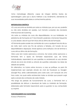 6
•Uma metodologia diferente, capaz de integrar distintas teorias da
aprendizagem, para que o aluno melhore o seu rendimento, atendendo às
suas necessidades particulares e conhecimentos prévios.
METODOLOGIA DIDÁTICA
•O curso encontra-se dividido por aulas ou módulos que, por sua vez, poderão
ou não estar divididos em sessões, num formato cumpridor dos standards
internacionais de E-Learning.
•As aulas ou módulos do curso são disponibilizados, na sua totalidade, na
plataforma de Formação em TI da Intranet2, podendo o formando frequentar
o curso desde o dia em que tem início até ao último dia de formação.
•O formando pode aceder aos conteúdos do curso a qualquer hora do dia ou
da noite, bem como aos fins de semana e feriados, em função da sua
disponibilidade e disposição, tendo apenas como restrição o ter de terminar o
curso até ao último dia de formação.
•Este curso tem tutoria assíncrona e síncrona. Na tutoria online assíncrona o
formando tem o apoio do formador responsável, que, de forma
individualizada, responderá às suas questões ou esclarecerá as suas dúvidas
através do envio de emails ou através de questões colocadas nas áreas de
debate de opinião.
Em alternativa, na tutoria online síncrona, e caso se justifique, se assim fôr
implementado (por exemplo através do chat de Facebook ou Google+
(Google Plus), serão calendarizadas para cada aula, com duração de uma
hora cada, nas quais serão esclarecidas todas as dúvidas que possam surgir
após o estudo dos conteúdos de cada módulo.
•Ao longo do período de funcionamento do curso, o formando tem a
possibilidade de efetuar o download de todos os materiais de formação,
elaborados pelo formador responsável, para os guardar no seu computador
ou imprimir.
FUNCIONAMENTO DA PLATAFORMA
Acesso à Plataforma
 