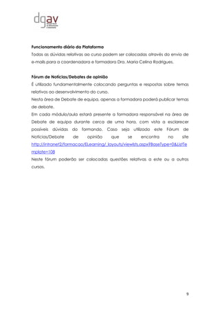 9
Funcionamento diário da Plataforma
Todas as dúvidas relativas ao curso podem ser colocadas através do envio de
e-mails para a coordenadora e formadora Dra. Maria Celina Rodrigues.
Fórum de Notícias/Debates de opinião
É utilizado fundamentalmente colocando perguntas e respostas sobre temas
relativos ao desenvolvimento do curso.
Nesta área de Debate de equipa, apenas a formadora poderá publicar temas
de debate.
Em cada módulo/aula estará presente a formadora responsável na área de
Debate de equipa durante cerca de uma hora, com vista a esclarecer
possíveis dúvidas do formando. Caso seja utilizado este Fórum de
Notícias/Debate de opinião que se encontra no site
http://intranet2/formacao/ELearning/_layouts/viewlsts.aspx?BaseType=0&ListTe
mplate=108
Neste fórum poderão ser colocadas questões relativas a este ou a outros
cursos.
 