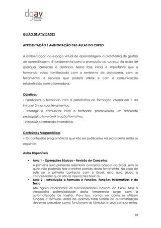 10
GUIÃO DE ATIVIDADES
APRESENTAÇÃO E AMBIENTAÇÃO DAS AULAS DO CURSO
A ambientação ao espaço virtual de aprendizagem, a plataforma de gestão
de aprendizagem, é fundamental para a promoção do sucesso da ação de
qualquer formação a distância. Nesta fase inicial é importante que o
formando esteja familiarizado com o ambiente da plataforma, com as
ferramentas e recursos que poderá utilizar e com a comunicação
estabelecida com a formadora.
Objetivos
- Familiarizar o formando com a plataforma de formação Interna em TI da
Intranet 2 e as suas ferramentas;
- Interagir e comunicar com o formador, promovendo um ambiente
pedagógico favorável à ação formativa;
- Introduzir o formando à temática.
Conteúdos Programáticos
• Os conteúdos programáticos que irão ser publicados na plataforma serão os
seguintes:
Aulas Disponíveis
 Aula 1 - Operações Básicas – Revisão de Conceitos
A primeira aula pretende relembrar conceitos básicos do Excel, sem os
quais não poderão tirar o melhor partido desta ferramenta. No caso de
este ser o primeiro contacto com o Excel, esta aula ajuda a
compreender quais são as operações básicas.
 Aula 2 - Introdução a Formulas e Funções. Funções Informativas e de
Texto
Até agora abordámos as funcionalidades básicas do Excel. Mas a
verdadeira potencialidade desta ferramenta surge com a
automatização de tarefas. Para isso, vamos ver como se utilizam
funções e fórmulas. Antes de usarmos estas formas de automatização
devemos perceber como funcionam as fórmulas e seus componentes.
 
