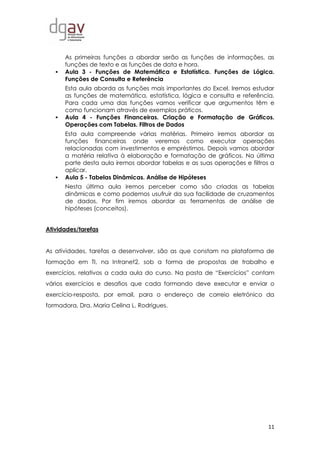 11
As primeiras funções a abordar serão as funções de informações, as
funções de texto e as funções de data e hora.
 Aula 3 - Funções de Matemática e Estatística. Funções de Lógica.
Funções de Consulta e Referência
Esta aula aborda as funções mais importantes do Excel. Iremos estudar
as funções de matemática, estatística, lógica e consulta e referência.
Para cada uma das funções vamos verificar que argumentos têm e
como funcionam através de exemplos práticos.
 Aula 4 - Funções Financeiras. Criação e Formatação de Gráficos.
Operações com Tabelas. Filtros de Dados
Esta aula compreende várias matérias. Primeiro iremos abordar as
funções financeiras onde veremos como executar operações
relacionadas com investimentos e empréstimos. Depois vamos abordar
a matéria relativa à elaboração e formatação de gráficos. Na última
parte desta aula iremos abordar tabelas e as suas operações e filtros a
aplicar.
 Aula 5 - Tabelas Dinâmicas. Análise de Hipóteses
Nesta última aula iremos perceber como são criadas as tabelas
dinâmicas e como podemos usufruir da sua facilidade de cruzamentos
de dados. Por fim iremos abordar as ferramentas de análise de
hipóteses (conceitos).
Atividades/tarefas
As atividades, tarefas a desenvolver, são as que constam na plataforma de
formação em TI, na Intranet2, sob a forma de propostas de trabalho e
exercícios, relativos a cada aula do curso. Na pasta de “Exercícios” contam
vários exercícios e desafios que cada formando deve executar e enviar o
exercício-resposta, por email, para o endereço de correio eletrónico da
formadora, Dra. Maria Celina L. Rodrigues.
 