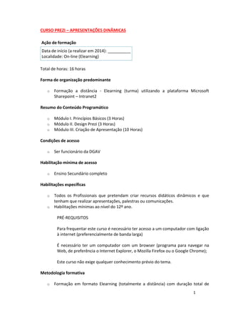 1
CURSO PREZI – APRESENTAÇÕES DINÂMICAS
Ação de formação
Data de início (a realizar em 2014): __________
Localidade: On-line (Elearning)
Total de horas: 16 horas
Forma de organização predominante
o Formação a distância - Elearning (turma) utilizando a plataforma Microsoft
Sharepoint – Intranet2
Resumo do Conteúdo Programático
o Módulo I. Princípios Básicos (3 Horas)
o Módulo II. Design Prezi (3 Horas)
o Módulo III. Criação de Apresentação (10 Horas)
Condições de acesso
o Ser funcionário da DGAV
Habilitação mínima de acesso
o Ensino Secundário completo
Habilitações específicas
o Todos os Profissionais que pretendam criar recursos didáticos dinâmicos e que
tenham que realizar apresentações, palestras ou comunicações.
o Habilitações mínimas ao nível do 12º ano.
PRÉ-REQUISITOS
Para frequentar este curso é necessário ter acesso a um computador com ligação
à internet (preferencialmente de banda larga)
É necessário ter um computador com um browser (programa para navegar na
Web, de preferência o Internet Explorer, o Mozilla Firefox ou o Google Chrome);
Este curso não exige qualquer conhecimento prévio do tema.
Metodologia formativa
o Formação em formato Elearning (totalmente a distância) com duração total de
 