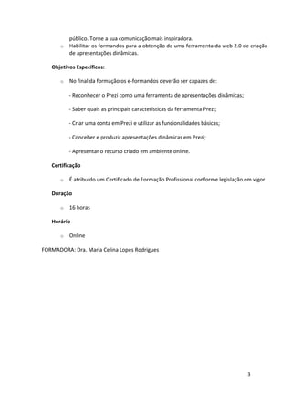 3
público. Torne a sua comunicação mais inspiradora.
o Habilitar os formandos para a obtenção de uma ferramenta da web 2.0 de criação
de apresentações dinâmicas.
Objetivos Específicos:
o No final da formação os e-formandos deverão ser capazes de:
- Reconhecer o Prezi como uma ferramenta de apresentações dinâmicas;
- Saber quais as principais características da ferramenta Prezi;
- Criar uma conta em Prezi e utilizar as funcionalidades básicas;
- Conceber e produzir apresentações dinâmicas em Prezi;
- Apresentar o recurso criado em ambiente online.
Certificação
o É atribuído um Certificado de Formação Profissional conforme legislação em vigor.
Duração
o 16 horas
Horário
o Online
FORMADORA: Dra. Maria Celina Lopes Rodrigues
 