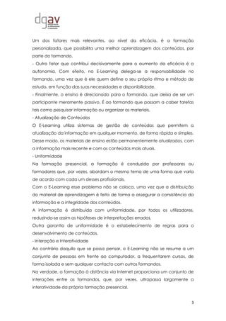 3
Um dos fatores mais relevantes, ao nível da eficácia, é a formação
personalizada, que possibilita uma melhor aprendizagem dos conteúdos, por
parte do formando.
- Outro fator que contribui decisivamente para o aumento da eficácia é a
autonomia. Com efeito, no E-Learning delega-se a responsabilidade no
formando, uma vez que é ele quem define o seu próprio ritmo e método de
estudo, em função das suas necessidades e disponibilidade.
- Finalmente, o ensino é direcionado para o formando, que deixa de ser um
participante meramente passivo. É ao formando que passam a caber tarefas
tais como pesquisar informação ou organizar os materiais.
- Atualização de Conteúdos
O E-Learning utiliza sistemas de gestão de conteúdos que permitem a
atualização da informação em qualquer momento, de forma rápida e simples.
Desse modo, os materiais de ensino estão permanentemente atualizados, com
a informação mais recente e com os conteúdos mais atuais.
- Uniformidade
Na formação presencial, a formação é conduzida por professores ou
formadores que, por vezes, abordam o mesmo tema de uma forma que varia
de acordo com cada um desses profissionais.
Com o E-Learning esse problema não se coloca, uma vez que a distribuição
do material de aprendizagem é feita de forma a assegurar a consistência da
informação e a integridade dos conteúdos.
A informação é distribuída com uniformidade, por todos os utilizadores,
reduzindo-se assim as hipóteses de interpretações erradas.
Outra garantia de uniformidade é o estabelecimento de regras para o
desenvolvimento de conteúdos.
- Interação e Interatividade
Ao contrário daquilo que se possa pensar, o E-Learning não se resume a um
conjunto de pessoas em frente ao computador, a frequentarem cursos, de
forma isolada e sem qualquer contacto com outros formandos.
Na verdade, a formação à distância via Internet proporciona um conjunto de
interações entre os formandos, que, por vezes, ultrapassa largamente a
interatividade da própria formação presencial.
 
