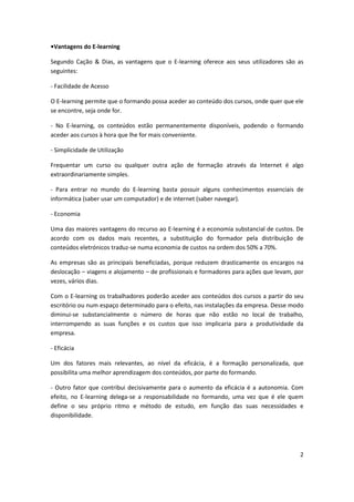 2
•Vantagens do E-learning
Segundo Cação & Dias, as vantagens que o E-learning oferece aos seus utilizadores são as
seguintes:
- Facilidade de Acesso
O E-learning permite que o formando possa aceder ao conteúdo dos cursos, onde quer que ele
se encontre, seja onde for.
- No E-learning, os conteúdos estão permanentemente disponíveis, podendo o formando
aceder aos cursos à hora que lhe for mais conveniente.
- Simplicidade de Utilização
Frequentar um curso ou qualquer outra ação de formação através da Internet é algo
extraordinariamente simples.
- Para entrar no mundo do E-learning basta possuir alguns conhecimentos essenciais de
informática (saber usar um computador) e de internet (saber navegar).
- Economia
Uma das maiores vantagens do recurso ao E-learning é a economia substancial de custos. De
acordo com os dados mais recentes, a substituição do formador pela distribuição de
conteúdos eletrónicos traduz-se numa economia de custos na ordem dos 50% a 70%.
As empresas são as principais beneficiadas, porque reduzem drasticamente os encargos na
deslocação – viagens e alojamento – de profissionais e formadores para ações que levam, por
vezes, vários dias.
Com o E-learning os trabalhadores poderão aceder aos conteúdos dos cursos a partir do seu
escritório ou num espaço determinado para o efeito, nas instalações da empresa. Desse modo
diminui-se substancialmente o número de horas que não estão no local de trabalho,
interrompendo as suas funções e os custos que isso implicaria para a produtividade da
empresa.
- Eficácia
Um dos fatores mais relevantes, ao nível da eficácia, é a formação personalizada, que
possibilita uma melhor aprendizagem dos conteúdos, por parte do formando.
- Outro fator que contribui decisivamente para o aumento da eficácia é a autonomia. Com
efeito, no E-learning delega-se a responsabilidade no formando, uma vez que é ele quem
define o seu próprio ritmo e método de estudo, em função das suas necessidades e
disponibilidade.
 