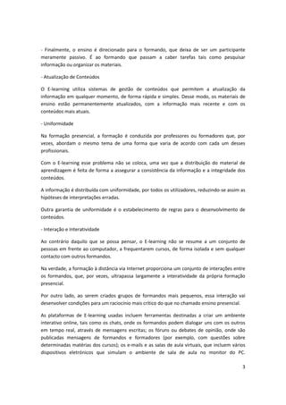 3
- Finalmente, o ensino é direcionado para o formando, que deixa de ser um participante
meramente passivo. É ao formando que passam a caber tarefas tais como pesquisar
informação ou organizar os materiais.
- Atualização de Conteúdos
O E-learning utiliza sistemas de gestão de conteúdos que permitem a atualização da
informação em qualquer momento, de forma rápida e simples. Desse modo, os materiais de
ensino estão permanentemente atualizados, com a informação mais recente e com os
conteúdos mais atuais.
- Uniformidade
Na formação presencial, a formação é conduzida por professores ou formadores que, por
vezes, abordam o mesmo tema de uma forma que varia de acordo com cada um desses
profissionais.
Com o E-learning esse problema não se coloca, uma vez que a distribuição do material de
aprendizagem é feita de forma a assegurar a consistência da informação e a integridade dos
conteúdos.
A informação é distribuída com uniformidade, por todos os utilizadores, reduzindo-se assim as
hipóteses de interpretações erradas.
Outra garantia de uniformidade é o estabelecimento de regras para o desenvolvimento de
conteúdos.
- Interação e Interatividade
Ao contrário daquilo que se possa pensar, o E-learning não se resume a um conjunto de
pessoas em frente ao computador, a frequentarem cursos, de forma isolada e sem qualquer
contacto com outros formandos.
Na verdade, a formação à distância via Internet proporciona um conjunto de interações entre
os formandos, que, por vezes, ultrapassa largamente a interatividade da própria formação
presencial.
Por outro lado, ao serem criados grupos de formandos mais pequenos, essa interação vai
desenvolver condições para um raciocínio mais crítico do que no chamado ensino presencial.
As plataformas de E-learning usadas incluem ferramentas destinadas a criar um ambiente
interativo online, tais como os chats, onde os formandos podem dialogar uns com os outros
em tempo real, através de mensagens escritas; os fóruns ou debates de opinião, onde são
publicadas mensagens de formandos e formadores (por exemplo, com questões sobre
determinadas matérias dos cursos); os e-mails e as salas de aula virtuais, que incluem vários
dispositivos eletrónicos que simulam o ambiente de sala de aula no monitor do PC.
 