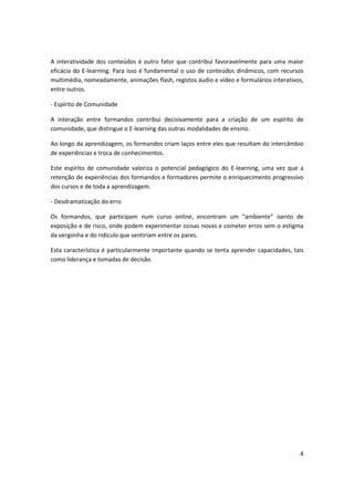 4
A interatividade dos conteúdos é outro fator que contribui favoravelmente para uma maior
eficácia do E-learning. Para isso é fundamental o uso de conteúdos dinâmicos, com recursos
multimédia, nomeadamente, animações flash, registos áudio e vídeo e formulários interativos,
entre outros.
- Espírito de Comunidade
A interação entre formandos contribui decisivamente para a criação de um espírito de
comunidade, que distingue o E-learning das outras modalidades de ensino.
Ao longo da aprendizagem, os formandos criam laços entre eles que resultam do intercâmbio
de experiências e troca de conhecimentos.
Este espírito de comunidade valoriza o potencial pedagógico do E-learning, uma vez que a
retenção de experiências dos formandos e formadores permite o enriquecimento progressivo
dos cursos e de toda a aprendizagem.
- Desdramatização do erro
Os formandos, que participam num curso online, en o t a u a ie te isento de
exposição e de risco, onde podem experimentar coisas novas e cometer erros sem o estigma
da vergonha e do ridículo que sentiriam entre os pares.
Esta característica é particularmente importante quando se tenta aprender capacidades, tais
como liderança e tomadas de decisão.
 