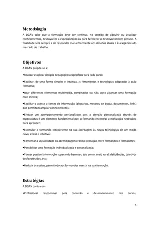 5
Metodologia
A DGAV sabe que a formação deve ser contínua, no sentido de adquirir ou atualizar
conhecimentos, desenvolver a especialização ou para favorecer o desenvolvimento pessoal. A
finalidade será sempre a de responder mais eficazmente aos desafios atuais e às exigências do
mercado de trabalho.
Objetivos
A DGAV propõe-se a:
•Realiza e apli a desig s pedagógi os espe ífi os pa a ada u so;
•Fa ilita , de u a fo a si ples e i tuitiva, as ferramentas e tecnologias adaptadas à ação
formativa;
•Usar diferentes elementos multimédia, combinados ou não, para alcançar uma formação
mais efetiva;
•Fa ilita o a esso a fo tes de i fo ação (glossários, motores de busca, documentos, links)
que permitam ampliar conhecimentos;
•Efetuar um acompanhamento personalizado pois a atenção personalizada através de
especialistas é um elemento fundamental para o formando encontrar a motivação necessária
para aprender;
•Esti ula o fo a do i expe iente na sua abordagem às novas tecnologias de um modo
novo, eficaz e intuitivo;
•Fo e ta a so ia ilidade da aprendizagem criando interação entre formandos e formadores;
•Possi ilita u a fo ação i dividualizada e pe so alizada;
•To a possível a fo ação supe a do arreiras, tais como, meio rural, deficiências, coletivos
desfavorecidos, etc;
•Reduzi os ustos, pe iti do aos fo a dos i vesti a sua fo ação.
Estratégias
A DGAV conta com:
•Profissional responsável pela conceção e desenvolvimento dos cursos;
 