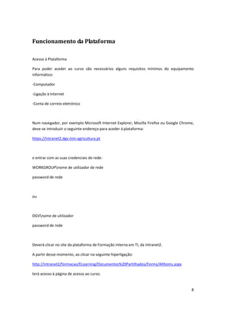8
Funcionamento da Plataforma
Acesso à Plataforma
Para poder aceder ao curso são necessários alguns requisitos mínimos do equipamento
informático:
-Computador
-Ligação à Internet
-Conta de correio eletrónico
Num navegador, por exemplo Microsoft Internet Explorer, Mozilla Firefox ou Google Chrome,
deve-se introduzir o seguinte endereço para aceder á plataforma:
https://intranet2.dgv.min-agricultura.pt
e entrar com as suas credenciais de rede:
WORKGROUPnome de utilizador de rede
password de rede
ou
DGVnome de utilizador
password de rede
Deverá clicar no site da plataforma de Formação interna em TI, da Intranet2.
A partir desse momento, ao clicar na seguinte hiperligação:
http://intranet2/formacao/ELearning/Documentos%20Partilhados/Forms/AllItems.aspx
terá acesso à página de acesso ao curso.
 