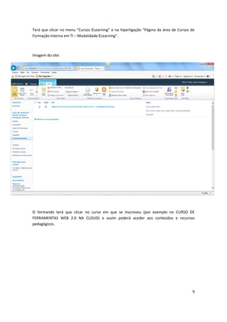 9
Te á ue li a o e u Cu sos ELea i g e a hipe ligação Pági a da á ea de Cu sos de
Formação Interna em TI – Modalidade ELea i g .
Imagem do site:
O formando terá que clicar no curso em que se inscreveu (por exemplo no CURSO DE
FERRAMENTAS WEB 2.0 NA CLOUD) e assim poderá aceder aos conteúdos e recursos
pedagógicos.
 