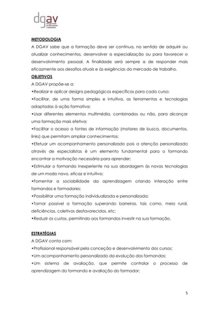 5
METODOLOGIA
A DGAV sabe que a formação deve ser contínua, no sentido de adquirir ou
atualizar conhecimentos, desenvolver a especialização ou para favorecer o
desenvolvimento pessoal. A finalidade será sempre a de responder mais
eficazmente aos desafios atuais e às exigências do mercado de trabalho.
OBJETIVOS
A DGAV propõe-se a:
•Realizar e aplicar designs pedagógicos específicos para cada curso;
•Facilitar, de uma forma simples e intuitiva, as ferramentas e tecnologias
adaptadas à ação formativa;
•Usar diferentes elementos multimédia, combinados ou não, para alcançar
uma formação mais efetiva;
•Facilitar o acesso a fontes de informação (motores de busca, documentos,
links) que permitam ampliar conhecimentos;
•Efetuar um acompanhamento personalizado pois a atenção personalizada
através de especialistas é um elemento fundamental para o formando
encontrar a motivação necessária para aprender;
•Estimular o formando inexperiente na sua abordagem às novas tecnologias
de um modo novo, eficaz e intuitivo;
•Fomentar a sociabilidade da aprendizagem criando interação entre
formandos e formadores;
•Possibilitar uma formação individualizada e personalizada;
•Tornar possível a formação superando barreiras, tais como, meio rural,
deficiências, coletivos desfavorecidos, etc;
•Reduzir os custos, permitindo aos formandos investir na sua formação.
ESTRATÉGIAS
A DGAV conta com:
•Profissional responsável pela conceção e desenvolvimento dos cursos;
•Um acompanhamento personalizado da evolução dos formandos;
•Um sistema de avaliação, que permite controlar o processo de
aprendizagem do formando e avaliação do formador;
 