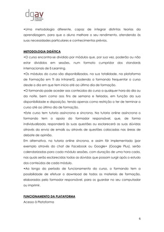 6
•Uma metodologia diferente, capaz de integrar distintas teorias da
aprendizagem, para que o aluno melhore o seu rendimento, atendendo às
suas necessidades particulares e conhecimentos prévios.
METODOLOGIA DIDÁTICA
•O curso encontra-se dividido por módulos que, por sua vez, poderão ou não
estar divididos em sessões, num formato cumpridor dos standards
internacionais de E-Learning.
•Os módulos do curso são disponibilizados, na sua totalidade, na plataforma
de Formação em TI da Intranet2, podendo o formando frequentar o curso
desde o dia em que tem início até ao último dia de formação.
•O formando pode aceder aos conteúdos do curso a qualquer hora do dia ou
da noite, bem como aos fins de semana e feriados, em função da sua
disponibilidade e disposição, tendo apenas como restrição o ter de terminar o
curso até ao último dia de formação.
•Este curso tem tutoria assíncrona e síncrona. Na tutoria online assíncrona o
formando tem o apoio do formador responsável, que, de forma
individualizada, responderá às suas questões ou esclarecerá as suas dúvidas
através do envio de emails ou através de questões colocadas nas áreas de
debate de opinião.
Em alternativa, na tutoria online síncrona, e assim fôr implementado (por
exemplo através do chat de Facebook ou Google+ (Google Plus), serão
calendarizadas para cada módulo sessões, com duração de uma hora cada,
nas quais serão esclarecidas todas as dúvidas que possam surgir após o estudo
dos conteúdos de cada módulo.
•Ao longo do período de funcionamento do curso, o formando tem a
possibilidade de efetuar o download de todos os materiais de formação,
elaborados pelo formador responsável, para os guardar no seu computador
ou imprimir.
FUNCIONAMENTO DA PLATAFORMA
Acesso à Plataforma
 