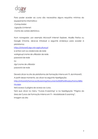 7
Para poder aceder ao curso são necessários alguns requisitos mínimos do
equipamento informático:
-Computador;
-Ligação à Internet;
-Conta de correio eletrónico.
Num navegador, por exemplo Microsoft Internet Explorer, Mozilla Firefox ou
Google Chrome, deve-se introduzir o seguinte endereço para aceder á
plataforma:
https://intranet2.dgv.min-agricultura.pt
e entrar com as credenciais de rede
workgroupnome de utilizador de rede
password de rede
ou
dgvnome de utilizador
password de rede
Deverá clicar no site da plataforma de Formação interna em TI, da Intranet2.
A partir desse momento, ao clicar na seguinte hiperligação:
http://intranet2/formacao/ELearning/Documentos%20Partilhados/Forms/AllIte
ms.aspx
terá acesso à página de acesso ao curso.
Terá que clicar no menu “Cursos E-Learning” e na hiperligação “Página da
área de Cursos de Formação Interna em TI – Modalidade E-Learning”.
Imagem do site:
 