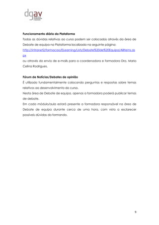 9
Funcionamento diário da Plataforma
Todas as dúvidas relativas ao curso podem ser colocadas através da área de
Debate de equipa na Plataforma localizada na seguinte página:
http://intranet2/formacao/ELearning/Lists/Debate%20de%20Equipa/AllItems.as
px
ou através do envio de e-mails para a coordenadora e formadora Dra. Maria
Celina Rodrigues.
Fórum de Notícias/Debates de opinião
É utilizado fundamentalmente colocando perguntas e respostas sobre temas
relativos ao desenvolvimento do curso.
Nesta área de Debate de equipa, apenas a formadora poderá publicar temas
de debate.
Em cada módulo/aula estará presente a formadora responsável na área de
Debate de equipa durante cerca de uma hora, com vista a esclarecer
possíveis dúvidas do formando.
 