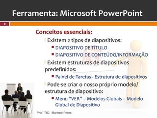 Ferramenta: Microsoft PowerPoint
2


         Conceitos essenciais:
                  Existem 2 tipos de diapositivos:
                     DIAPOSITIVO DE TÍTULO
                     DIAPOSITIVO DE CONTEÚDO/INFORMAÇÃO

               Existem estruturas de diapositivos
               predefinidos:
                     Painel de Tarefas - Estrutura de diapositivos

               Pode-se criar o nosso próprio modelo/
               estrutura de diapositivo:
                     Menu “VER” – Modelos Globais – Modelo
                      Global de Diapositivo
          Prof. TIC: Marlene Peres
 
