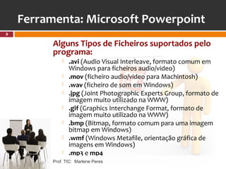 Ferramenta: Microsoft Powerpoint
3

          Alguns Tipos de Ficheiros suportados pelo
          programa:
                 .avi (Audio Visual Interleave, formato comum em
                  Windows para ficheiros audio/video)
                 .mov (ficheiro audio/video para Machintosh)
                 .wav (ficheiro de som em Windows)
                 .jpg (Joint Photographic Experts Group, formato de
                  imagem muito utilizado na WWW)
                 .gif (Graphics Interchange Format, formato de
                  imagem muito utilizado na WWW)
                 .bmp (Bitmap, formato comum para uma imagem
                  bitmap em Windows)
                 .wmf (Windows Metafile, orientação gráfica de
                  imagens em Windows)
                 .mp3 e mp4
          Prof. TIC: Marlene Peres
 