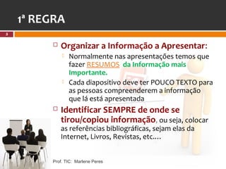 1ª REGRA
5

            Organizar a Informação a Apresentar:
                Normalmente nas apresentações temos que
                 fazer RESUMOS da Informação mais
                 Importante.
                Cada diapositivo deve ter POUCO TEXTO para
                 as pessoas compreenderem a informação
                 que lá está apresentada
            Identificar SEMPRE de onde se
             tirou/copiou informação, ou seja, colocar
             as referências bibliográficas, sejam elas da
             Internet, Livros, Revistas, etc.…


         Prof. TIC: Marlene Peres
 