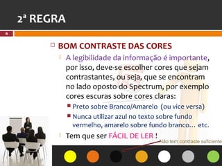 2ª REGRA
6


            BOM CONTRASTE DAS CORES
                A legibilidade da informação é importante,
                 por isso, deve-se escolher cores que sejam
                 contrastantes, ou seja, que se encontram
                 no lado oposto do Spectrum, por exemplo
                 cores escuras sobre cores claras:
                  Preto sobre Branco/Amarelo     (ou vice versa)
                  Nunca utilizar azul no texto sobre fundo
                   vermelho, amarelo sobre fundo branco… etc.
                Tem que ser FÁCIL DE LER !
                                                Não tem contraste suficiente!
 
