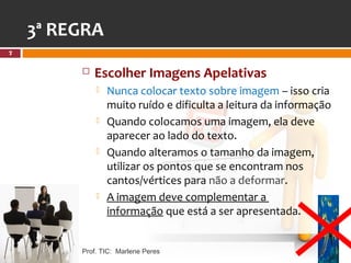 3ª REGRA
7


            Escolher Imagens Apelativas
                Nunca colocar texto sobre imagem – isso cria
                 muito ruído e dificulta a leitura da informação
                Quando colocamos uma imagem, ela deve
                 aparecer ao lado do texto.
                Quando alteramos o tamanho da imagem,
                 utilizar os pontos que se encontram nos
                 cantos/vértices para não a deformar.
                A imagem deve complementar a
                 informação que está a ser apresentada.


         Prof. TIC: Marlene Peres
 