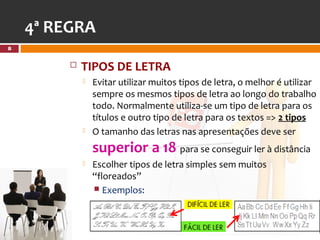 4ª REGRA
8


            TIPOS DE LETRA
                Evitar utilizar muitos tipos de letra, o melhor é utilizar
                 sempre os mesmos tipos de letra ao longo do trabalho
                 todo. Normalmente utiliza-se um tipo de letra para os
                 títulos e outro tipo de letra para os textos => 2 tipos
                O tamanho das letras nas apresentações deve ser
                 superior a 18 para se conseguir ler à distância
                Escolher tipos de letra simples sem muitos
                 “floreados”
                  Exemplos:
 