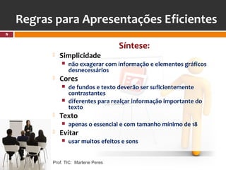 Regras para Apresentações Eficientes
9


                                     Síntese:
             Simplicidade
                 não exagerar com informação e elementos gráficos
                  desnecessários
             Cores
                 de fundos e texto deverão ser suficientemente
                  contrastantes
                 diferentes para realçar informação importante do
                  texto
             Texto
                 apenas o essencial e com tamanho mínimo de 18
             Evitar
                 usar muitos efeitos e sons


          Prof. TIC: Marlene Peres
 