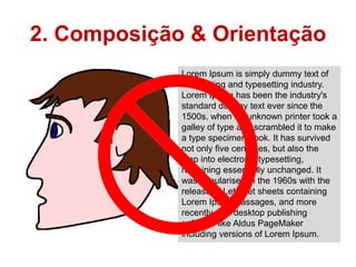 2. Composição & Orientação
             Lorem Ipsum is simply dummy text of
             the printing and typesetting industry.
             Lorem Ipsum has been the industry's
             standard dummy text ever since the
             1500s, when an unknown printer took a
             galley of type and scrambled it to make
             a type specimen book. It has survived
             not only five centuries, but also the
             leap into electronic typesetting,
             remaining essentially unchanged. It
             was popularised in the 1960s with the
             release of Letraset sheets containing
             Lorem Ipsum passages, and more
             recently with desktop publishing
             software like Aldus PageMaker
             including versions of Lorem Ipsum.
 