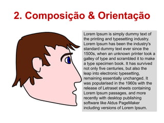 2. Composição & Orientação
             Lorem Ipsum is simply dummy text of
             the printing and typesetting industry.
             Lorem Ipsum has been the industry's
             standard dummy text ever since the
             1500s, when an unknown printer took a
             galley of type and scrambled it to make
             a type specimen book. It has survived
             not only five centuries, but also the
             leap into electronic typesetting,
             remaining essentially unchanged. It
             was popularised in the 1960s with the
             release of Letraset sheets containing
             Lorem Ipsum passages, and more
             recently with desktop publishing
             software like Aldus PageMaker
             including versions of Lorem Ipsum.
 