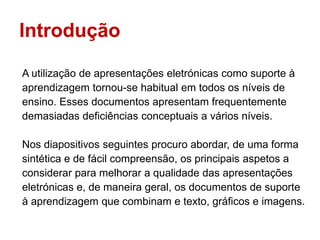 Introdução

A utilização de apresentações eletrónicas como suporte à
aprendizagem tornou-se habitual em todos os níveis de
ensino. Esses documentos apresentam frequentemente
demasiadas deficiências conceptuais a vários níveis.

Nos diapositivos seguintes procuro abordar, de uma forma
sintética e de fácil compreensão, os principais aspetos a
considerar para melhorar a qualidade das apresentações
eletrónicas e, de maneira geral, os documentos de suporte
à aprendizagem que combinam e texto, gráficos e imagens.
 