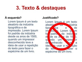 3. Texto & destaques
À esquerda?                   Justificado?
  Lorem Ipsum é um texto        Lorem Ipsum é um texto
  aleatório da indústria        aleatório da indústria
  tipográfica e de              tipográfica     e      de
  impressão. Lorem Ipsum        impressão. Lorem Ipsum
  foi padrão da indústria       foi padrão da indústria
  desde os anos de 1500,        desde os anos de 1500,
  quando um impressor           quando um impressor
  desconhecido teve a           desconhecido teve a
  ideia de usar a repetição     ideia de usar a repetição
  do texto para fazer o         do texto para fazer o
  espécime de um livro.         espécime de um livro.
 