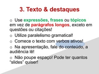 3. Texto & destaques
o Use expressões, frases ou tópicos
em vez de parágrafos longos, exceto em
questões ou citações!
o Utilize paralelismo gramatical!
o Comece o texto com verbos ativos!
o Na apresentação, fale do conteúdo, a
audiência lê!
o Não poupe espaço! Pode ter quantos
“slides” quiser!
 