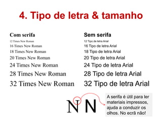 4. Tipo de letra & tamanho
Com serifa           Sem serifa
12 Times New Roman   12 Tipo de letra Arial
16 Times New Roman   16 Tipo de letra Arial
18 Times New Roman   18 Tipo de letra Arial
20 Times New Roman   20 Tipo de letra Arial
24 Times New Roman   24 Tipo de letra Arial
28 Times New Roman   28 Tipo de letra Arial
32 Times New Roman   32 Tipo de letra Arial
                                         A serifa é útil para ler
                                         materiais impressos,
                                         ajuda a conduzir os
                                         olhos. No ecrã não!
 