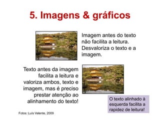 5. Imagens & gráficos
                                 Imagem antes do texto
                                 não facilita a leitura.
                                 Desvaloriza o texto e a
                                 imagem.

   Texto antes da imagem
          facilita a leitura e
   valoriza ambos, texto e
   imagem, mas é preciso
        prestar atenção ao
                                            O texto alinhado à
     alinhamento do texto!
                                            esquerda facilita a
                                            rapidez de leitura!
Fotos: Luís Valente, 2009
 
