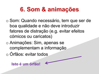 6. Som & animações
o Som: Quando necessário, tem que ser de
  boa qualidade e não deve introduzir
  fatores de distração (e.g. evitar efeitos
  cómicos ou caricatos)
o Animações: Sim, apenas se
  complementam a informação
o Órfãos: evitar todos

  Isto é um órfão!
 